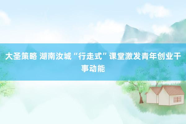 大圣策略 湖南汝城“行走式”课堂激发青年创业干事动能