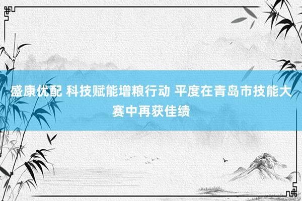盛康优配 科技赋能增粮行动 平度在青岛市技能大赛中再获佳绩