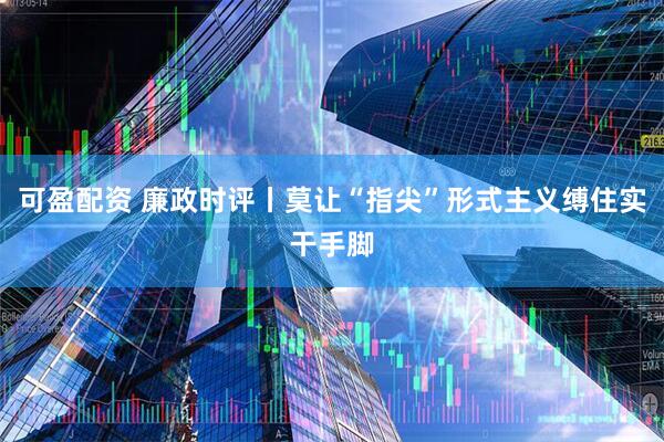 可盈配资 廉政时评丨莫让“指尖”形式主义缚住实干手脚