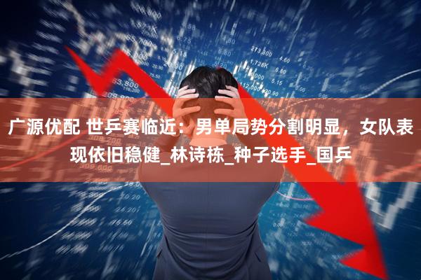 广源优配 世乒赛临近：男单局势分割明显，女队表现依旧稳健_林诗栋_种子选手_国乒