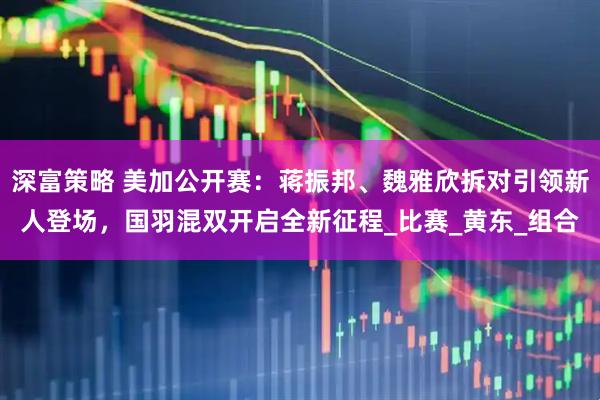 深富策略 美加公开赛：蒋振邦、魏雅欣拆对引领新人登场，国羽混双开启全新征程_比赛_黄东_组合