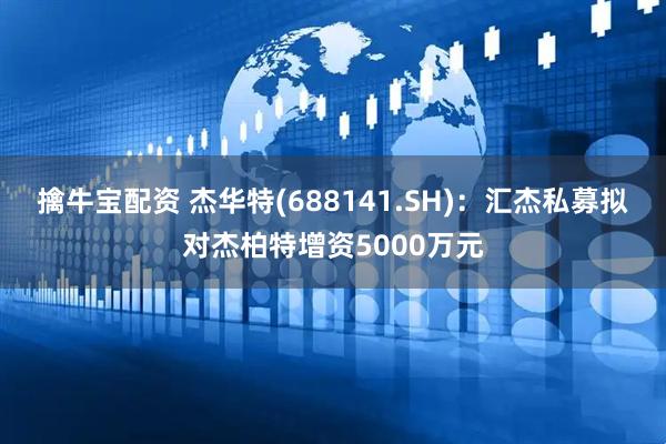 擒牛宝配资 杰华特(688141.SH)：汇杰私募拟对杰柏特增资5000万元