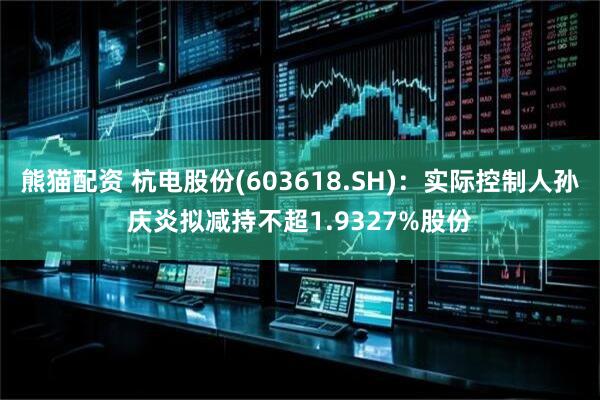 熊猫配资 杭电股份(603618.SH)：实际控制人孙庆炎拟减持不超1.9327%股份