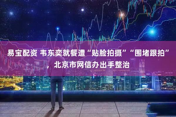 易宝配资 韦东奕就餐遭“贴脸拍摄”“围堵跟拍”，北京市网信办出手整治