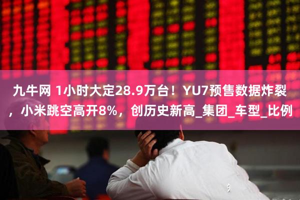 九牛网 1小时大定28.9万台！YU7预售数据炸裂，小米跳空高开8%，创历史新高_集团_车型_比例