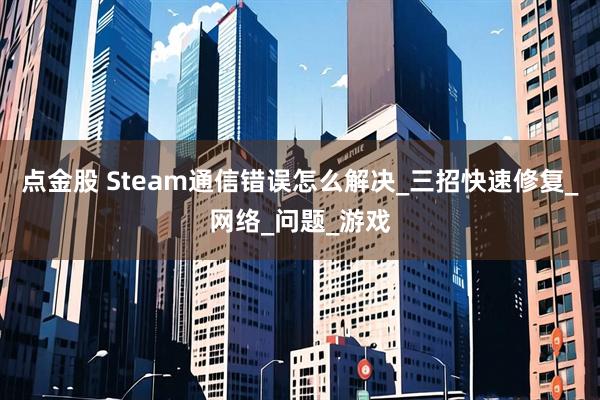 点金股 Steam通信错误怎么解决_三招快速修复_网络_问题_游戏