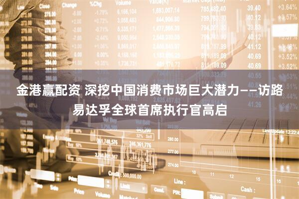 金港赢配资 深挖中国消费市场巨大潜力——访路易达孚全球首席执行官高启