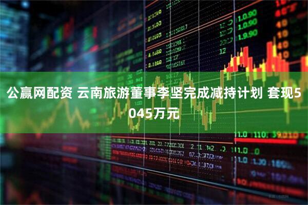 公赢网配资 云南旅游董事李坚完成减持计划 套现5045万元