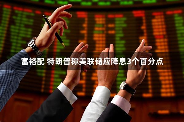 富裕配 特朗普称美联储应降息3个百分点