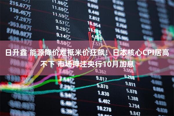 日升鑫 能源降价难抵米价狂飙！日本核心CPI居高不下 市场押注央行10月加息
