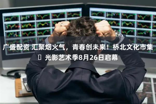 广盛配资 汇聚烟火气，青春创未来！桥北文化市集・光影艺术季8月26日启幕