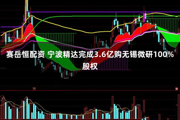 赛岳恒配资 宁波精达完成3.6亿购无锡微研100%股权