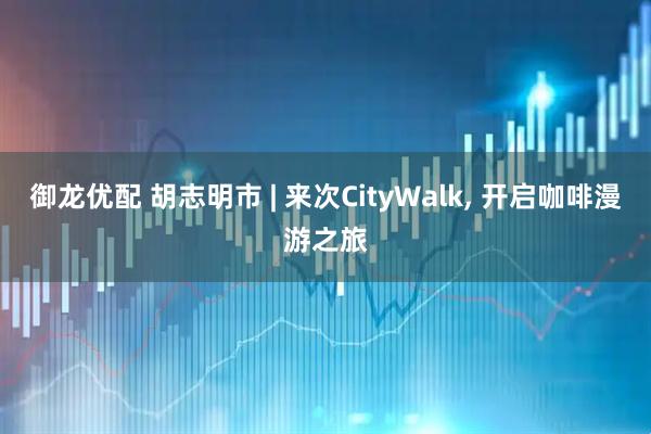 御龙优配 胡志明市 | 来次CityWalk, 开启咖啡漫游之旅