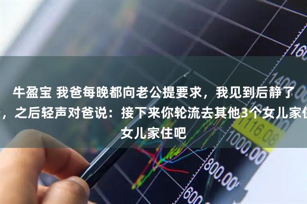 牛盈宝 我爸每晚都向老公提要求，我见到后静了8秒，之后轻声对爸说：接下来你轮流去其他3个女儿家住吧