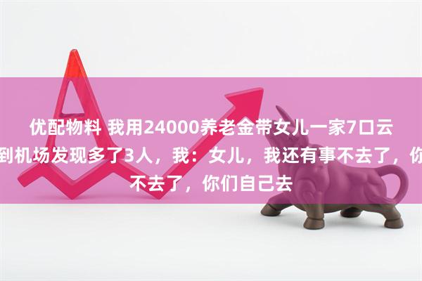 优配物料 我用24000养老金带女儿一家7口云南玩，刚到机场发现多了3人，我：女儿，我还有事不去了，你们自己去
